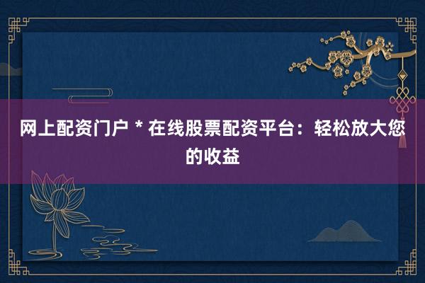 网上配资门户 * 在线股票配资平台：轻松放大您的收益