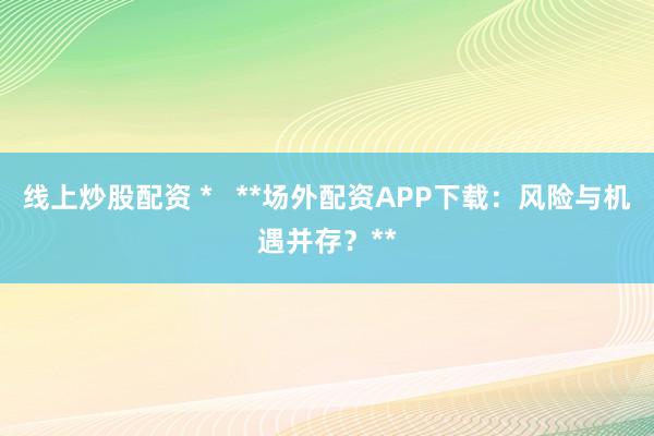 线上炒股配资 *   **场外配资APP下载：风险与机遇并存？**