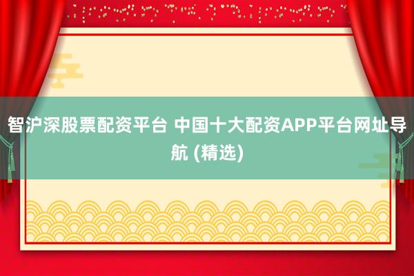 智沪深股票配资平台 中国十大配资APP平台网址导航 (精选)