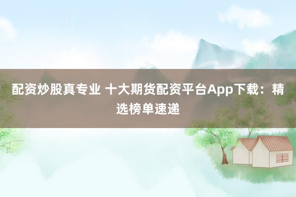 配资炒股真专业 十大期货配资平台App下载：精选榜单速递