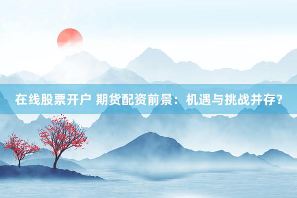 在线股票开户 期货配资前景：机遇与挑战并存？
