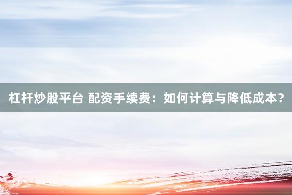 杠杆炒股平台 配资手续费：如何计算与降低成本？