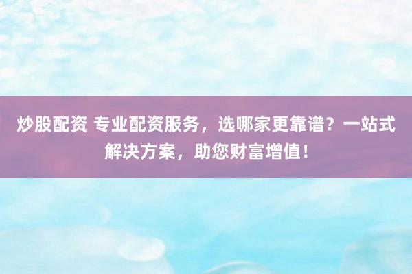 炒股配资 专业配资服务，选哪家更靠谱？一站式解决方案，助您财富增值！