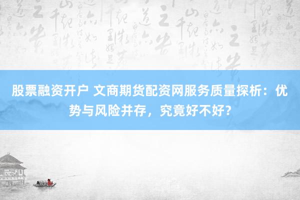 股票融资开户 文商期货配资网服务质量探析：优势与风险并存，究竟好不好？