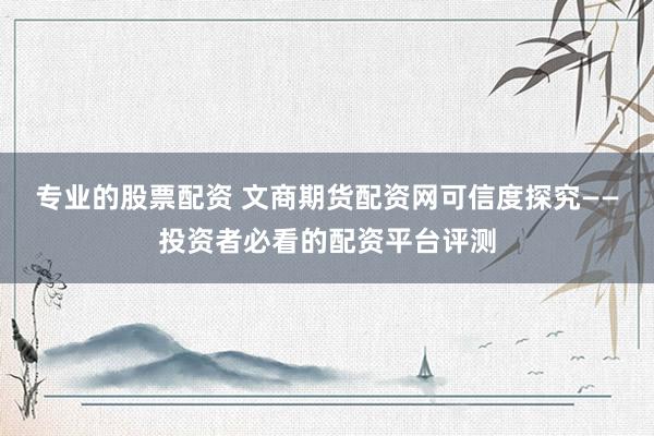 专业的股票配资 文商期货配资网可信度探究——投资者必看的配资平台评测