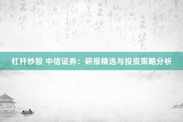 杠杆炒股 中信证券：研报精选与投资策略分析