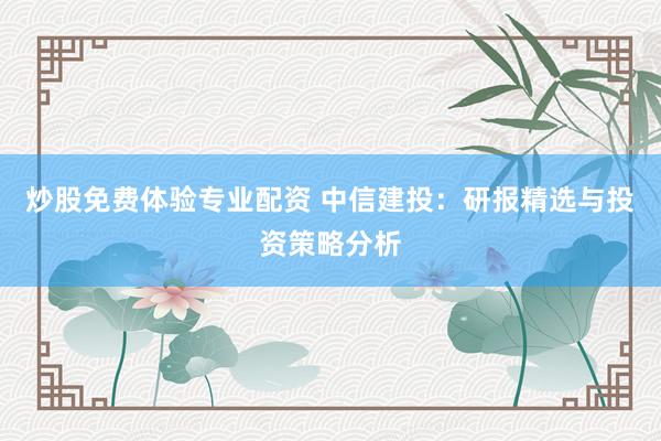炒股免费体验专业配资 中信建投：研报精选与投资策略分析