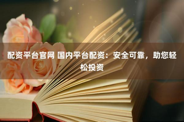 配资平台官网 国内平台配资：安全可靠，助您轻松投资