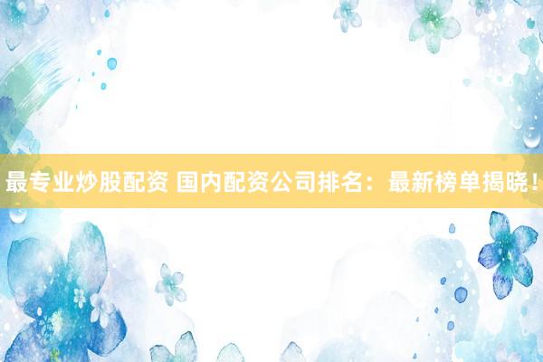 最专业炒股配资 国内配资公司排名：最新榜单揭晓！