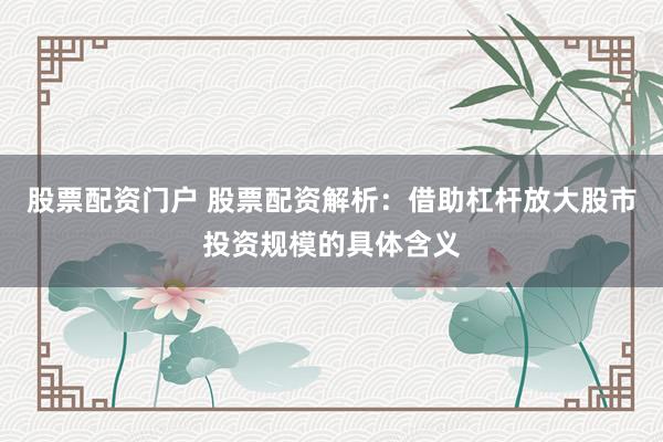 股票配资门户 股票配资解析：借助杠杆放大股市投资规模的具体含义