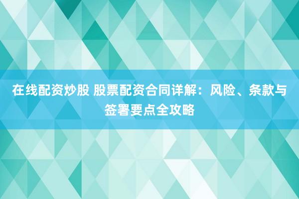 在线配资炒股 股票配资合同详解：风险、条款与签署要点全攻略