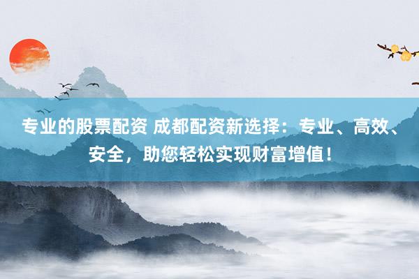 专业的股票配资 成都配资新选择：专业、高效、安全，助您轻松实现财富增值！