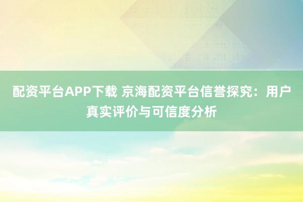 配资平台APP下载 京海配资平台信誉探究：用户真实评价与可信度分析