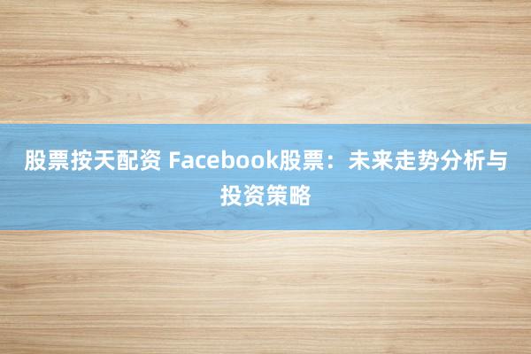 股票按天配资 Facebook股票：未来走势分析与投资策略