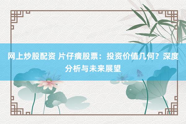 网上炒股配资 片仔癀股票：投资价值几何？深度分析与未来展望