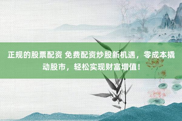 正规的股票配资 免费配资炒股新机遇，零成本撬动股市，轻松实现财富增值！