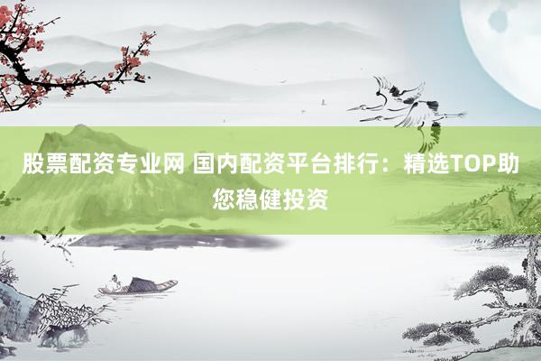 股票配资专业网 国内配资平台排行：精选TOP助您稳健投资