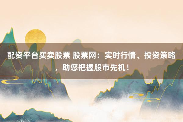 配资平台买卖股票 股票网：实时行情、投资策略，助您把握股市先机！