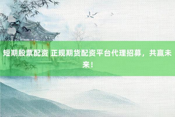 短期股票配资 正规期货配资平台代理招募，共赢未来！
