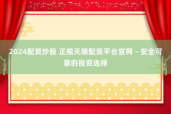 2024配资炒股 正规天眼配资平台官网 - 安全可靠的投资选择