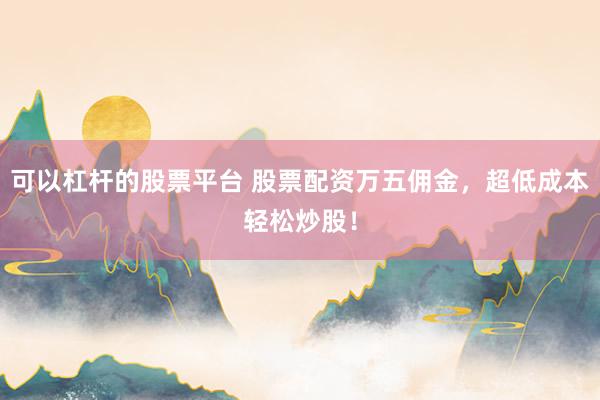 可以杠杆的股票平台 股票配资万五佣金，超低成本轻松炒股！