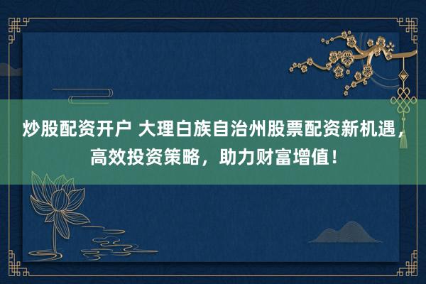 炒股配资开户 大理白族自治州股票配资新机遇，高效投资策略，助力财富增值！