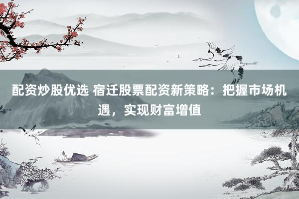 配资炒股优选 宿迁股票配资新策略：把握市场机遇，实现财富增值