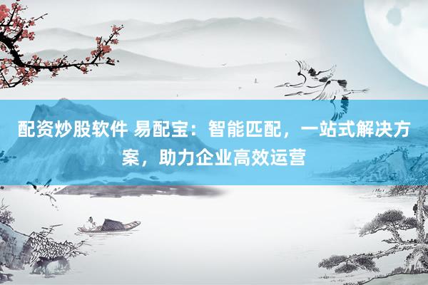 配资炒股软件 易配宝：智能匹配，一站式解决方案，助力企业高效运营