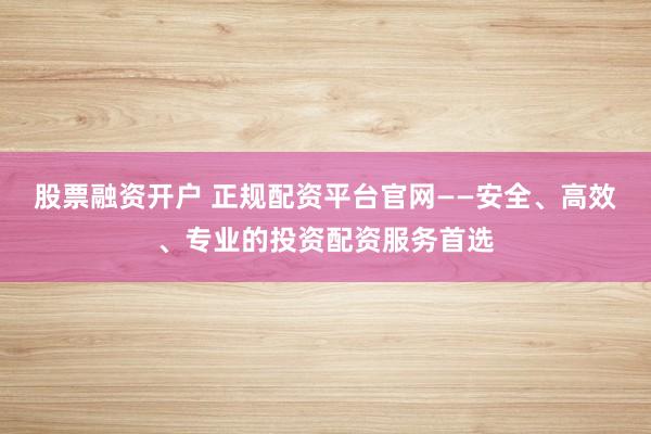 股票融资开户 正规配资平台官网——安全、高效、专业的投资配资服务首选