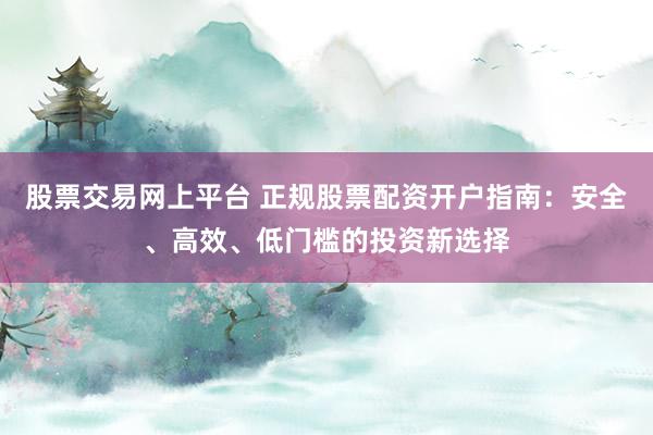 股票交易网上平台 正规股票配资开户指南：安全、高效、低门槛的投资新选择