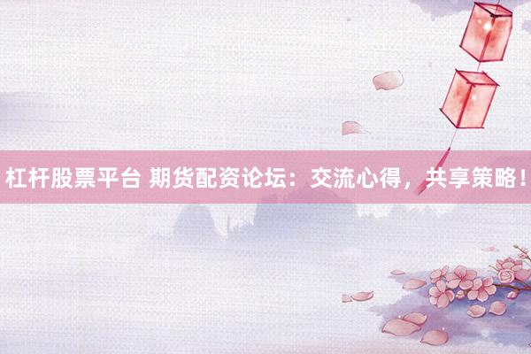 杠杆股票平台 期货配资论坛：交流心得，共享策略！