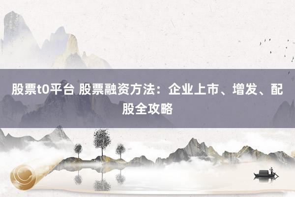股票t0平台 股票融资方法：企业上市、增发、配股全攻略