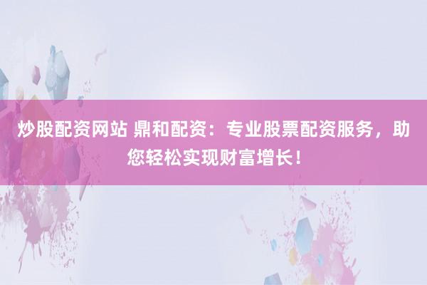 炒股配资网站 鼎和配资：专业股票配资服务，助您轻松实现财富增长！