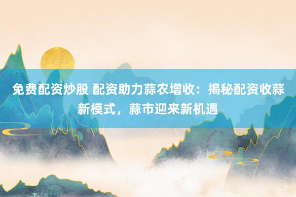 免费配资炒股 配资助力蒜农增收：揭秘配资收蒜新模式，蒜市迎来新机遇