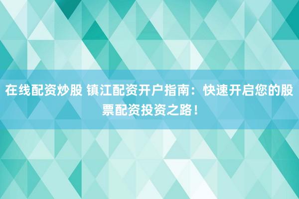 在线配资炒股 镇江配资开户指南：快速开启您的股票配资投资之路！