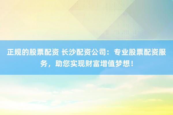 正规的股票配资 长沙配资公司：专业股票配资服务，助您实现财富增值梦想！