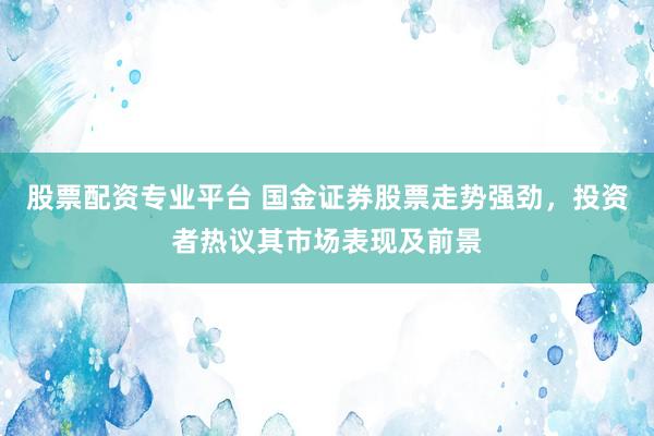 股票配资专业平台 国金证券股票走势强劲，投资者热议其市场表现及前景