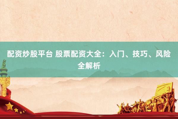 配资炒股平台 股票配资大全：入门、技巧、风险全解析