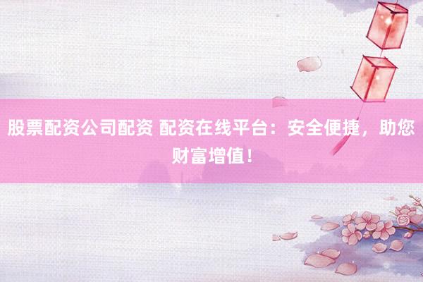 股票配资公司配资 配资在线平台：安全便捷，助您财富增值！