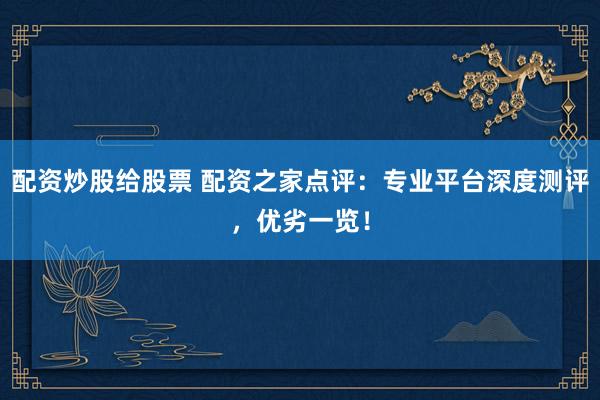 配资炒股给股票 配资之家点评：专业平台深度测评，优劣一览！