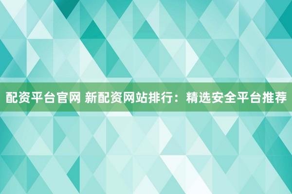 配资平台官网 新配资网站排行：精选安全平台推荐