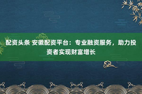 配资头条 安徽配资平台：专业融资服务，助力投资者实现财富增长