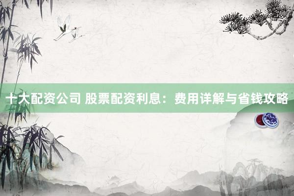 十大配资公司 股票配资利息：费用详解与省钱攻略