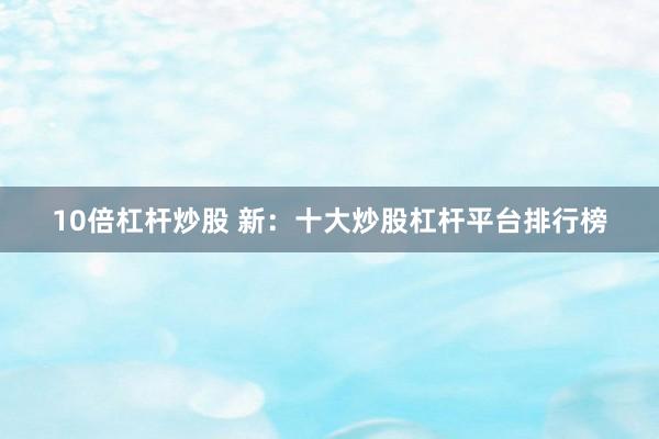10倍杠杆炒股 新：十大炒股杠杆平台排行榜