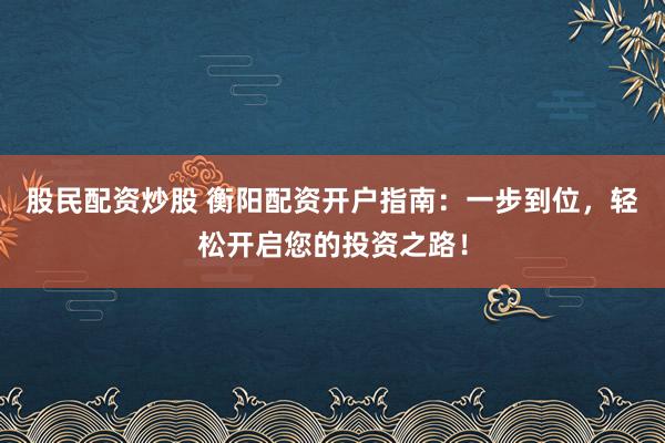 股民配资炒股 衡阳配资开户指南：一步到位，轻松开启您的投资之路！