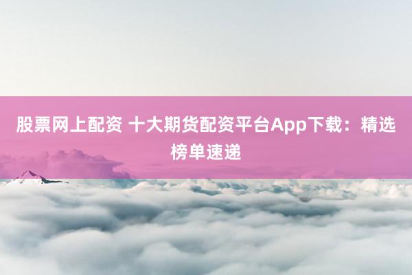 股票网上配资 十大期货配资平台App下载：精选榜单速递
