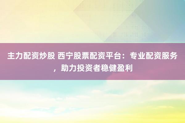 主力配资炒股 西宁股票配资平台：专业配资服务，助力投资者稳健盈利