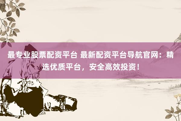 最专业股票配资平台 最新配资平台导航官网：精选优质平台，安全高效投资！