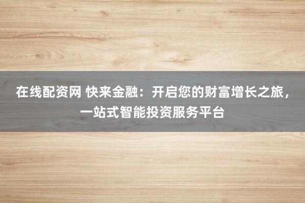 在线配资网 快来金融：开启您的财富增长之旅，一站式智能投资服务平台