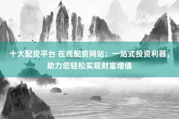 十大配资平台 在线配资网站：一站式投资利器，助力您轻松实现财富增值
